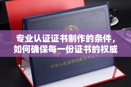 兴安盟专业认证证书制作的条件，如何确保每一份证书的权威与可信